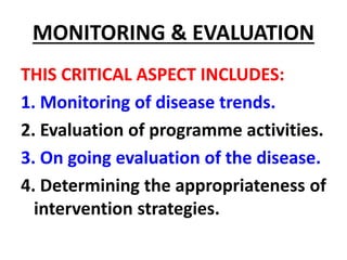 MONITORING & EVALUATION
THIS CRITICAL ASPECT INCLUDES:
1. Monitoring of disease trends.
2. Evaluation of programme activities.
3. On going evaluation of the disease.
4. Determining the appropriateness of
intervention strategies.
 