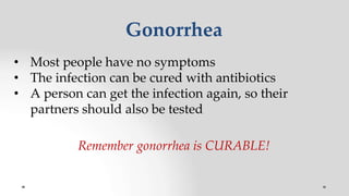 Gonorrhea
• Most people have no symptoms
• The infection can be cured with antibiotics
• A person can get the infection again, so their
partners should also be tested
Remember gonorrhea is CURABLE!
 