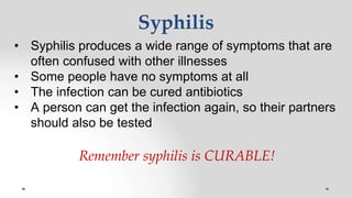 Syphilis
• Syphilis produces a wide range of symptoms that are
often confused with other illnesses
• Some people have no symptoms at all
• The infection can be cured antibiotics
• A person can get the infection again, so their partners
should also be tested
Remember syphilis is CURABLE!
 