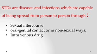 STDs are diseases and infections which are capable
of being spread from person to person through :
• Sexual intercourse
• oral-genital contact or in non-sexual ways.
• Intra venous drug
 