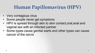 Human Papillomavirus (HPV)
• Very contagious virus
• Some people never get symptoms
• HPV is spread through skin to skin contact,oral,anal and
vaginal sex with an infected partner
• Some types cause genital warts and other types can cause
cancer of the cervix
 