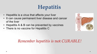 Hepatitis
• Hepatitis is a virus that affects your liver
• It can cause permanent liver disease and cancer
of the liver
• Hepatitis A & B can be prevented by vaccines
• There is no vaccine for Hepatitis C
Remember hepatitis is not CURABLE!
 
