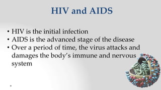 HIV and AIDS
• HIV is the initial infection
• AIDS is the advanced stage of the disease
• Over a period of time, the virus attacks and
damages the body’s immune and nervous
system
 