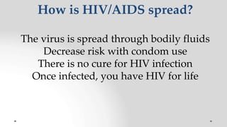 How is HIV/AIDS spread?
The virus is spread through bodily fluids
Decrease risk with condom use
There is no cure for HIV infection
Once infected, you have HIV for life
 