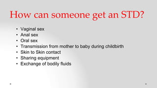 How can someone get an STD?
• Vaginal sex
• Anal sex
• Oral sex
• Transmission from mother to baby during childbirth
• Skin to Skin contact
• Sharing equipment
• Exchange of bodily fluids
 