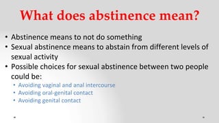 What does abstinence mean?
• Abstinence means to not do something
• Sexual abstinence means to abstain from different levels of
sexual activity
• Possible choices for sexual abstinence between two people
could be:
• Avoiding vaginal and anal intercourse
• Avoiding oral-genital contact
• Avoiding genital contact
 