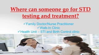 Where can someone go for STD
testing and treatment?
Family Doctor/Nurse Practitioner
Walk-In Clinic
Health Unit – STI and Birth Control clinic
 