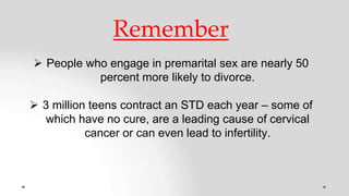 Remember
 People who engage in premarital sex are nearly 50
percent more likely to divorce.
 3 million teens contract an STD each year – some of
which have no cure, are a leading cause of cervical
cancer or can even lead to infertility.
 