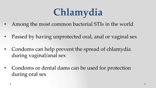 Chlamydia
• Among the most common bacterial STIs in the world
• Passed by having unprotected oral, anal or vaginal sex
• Condoms can help prevent the spread of chlamydia
during vaginal/anal sex
• Condoms or dental dams can be used for protection
during oral sex
 