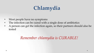 Chlamydia
• Most people have no symptoms
• The infection can be cured with a single dose of antibiotics
• A person can get the infection again, so their partners should also be
tested
Remember chlamydia is CURABLE!
 