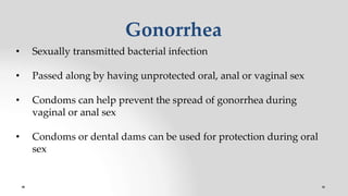 Gonorrhea
• Sexually transmitted bacterial infection
• Passed along by having unprotected oral, anal or vaginal sex
• Condoms can help prevent the spread of gonorrhea during
vaginal or anal sex
• Condoms or dental dams can be used for protection during oral
sex
 