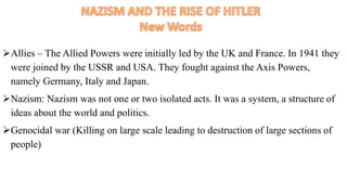Allies – The Allied Powers were initially led by the UK and France. In 1941 they
were joined by the USSR and USA. They fought against the Axis Powers,
namely Germany, Italy and Japan.
Nazism: Nazism was not one or two isolated acts. It was a system, a structure of
ideas about the world and politics.
Genocidal war (Killing on large scale leading to destruction of large sections of
people)
 
