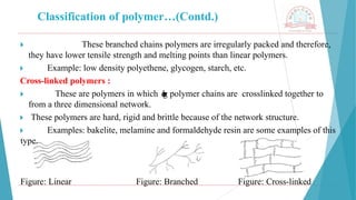 Classification of polymer…(Contd.)
🞂 ​ These branched chains polymers are irregularly packed and therefore,
they have lower tensile strength and melting points than linear polymers.
🞂 ​ Example: low density polyethene, glycogen, starch, etc.
Cross-linked polymers :
🞂 ​ These are polymers in which l
o
n
g polymer chains are crosslinked together to
from a three dimensional network.
🞂 ​These polymers are hard, rigid and brittle because of the network structure.
🞂 ​ Examples: bakelite, melamine and formaldehyde resin are some examples of this
type.
Figure: Linear Figure: Branched Figure: Cross-linked
 