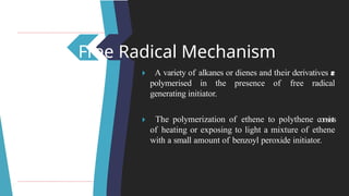 Free Radical Mechanism
🞂 ​ A variety of alkanes or dienes and their derivatives a
r
e
polymerised in the presence of free radical
generating initiator.
🞂 ​ The polymerization of ethene to polythene consists
of heating or exposing to light a mixture of ethene
with a small amount of benzoyl peroxide initiator.
 