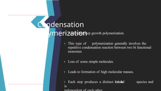 Condensation
polymerization
🞂 ​Also called step growth polymerization.
🞂 ​
This type of polymerization generally involves the
repetitive condensation reaction between two bi functional
monomer.
🞂 ​Loss of some simple molecules.
🞂 ​Leads to formation of high molecular masses.
🞂 ​Each step produces a distinct f
u
n
c
t
i
o
n
a
l
i
s
e
d species and
is
 