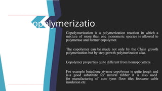 Copolymerizatio
n Copolymerization is a polymerization reaction in which a
mixture of more than one monomeric species is allowed to
polymerase and former copolymer.
The copolymer can be made not only by the Chain growth
polymerization but by step growth polymerization also.
Copolymer properties quite different from homopolymers.
For example butadiene styrene copolymer is quite tough and
is a good substitute for natural rubber it is also used
for manufacturing of auto tyres floor tiles footwear cable
insulation etc.
 