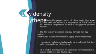 Low density
polythene
🞂 ​ It is obtained by polymerization of ethene under high pressure
of 1000-2000 atmosphere at a temperature of 350 Kelvin to
570 Kelvin in the presence of trace of dioxygen or peroxide
initiator.
🞂 ​The low density polythene obtained through the free
radical
addition and h atom abstraction has highly branched structure.
🞂 ​ Low density polythene is chemically inert and tough but flexible
and a poor conductor of electricity.
🞂 ​ It is used in the insulation of electronics wire manufacture o
f
squeeze bottle, toys and flexible pipe.
 