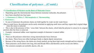 Classification of polymer…(Contd.)
(7) Classification of Polymers on the Basis of Molecular Forces
🞂 ​Depending upon the intermolecular forces between monomer molecules, the polymers
🞂 ​have been classified into four types.
🞂 ​1. Elastomers 2. Fibers 3. Thermoplastics 4. Thermosetting
1. Elastomers :.
🞂 ​In case of elastomers the polymer chains are held together by weak van der waals forces
🞂​
Due to weak forces, the polymers can be easily stretched on applying small stress and they regain their original shape
when the stress is removed.
🞂 ​ This is due to the presence of few- ‘cross links’ between the chains, which help the polymer to retract to its original
position after the force is removed,
🞂 ​ Example: vulcanized rubber. most important example of elastomer is natural rubber.
2. Fibres :
🞂 ​ These are the polymers which have strong intermolecular forces between
🞂 ​ the chains. These forces are either hydrogen bonds or dipole-dipole interactions.
🞂 ​ Because of the strong forces, the chains are closely packed, giving them high tensile strength and less elasticity.
🞂 ​ These polymers can be drawn into long, thin and threade fibres and therefore can be woven into fabrics.
🞂 ​ The common examples are nylon66, dacron, silk, etc.
 