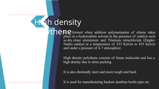High density
polythene
It is formed when addition polymerisation of ethene takes
place in a hydrocarbon solvent in the presence of catalyst such
as dry clean aluminium and Titanium tetrachloride (Ziegler-
Natta) catalyst at a temperature of 333 Kelvin to 453 Kelvin
and under a pressure of 6-7 atmosphere.
High density polythene consists of linear molecules and has a
high density due to close packing.
It is also chemically inert and more tough and hard.
It is used for manufacturing buckets dustbins bottle pipe etc.
 