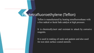 Polytetrafluoroethylene (Teflon)
Teflon is manufactured by heating tetrafluoroethane with
a free radical or facial fade catalyst at high pressure.
It is chemicallyinert and resistant to attack by corrosive
reagents.
It is used in making oil seals and gaskets and also used
for non stick surface coated utensils.
 