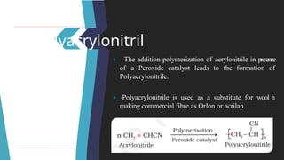 Polyacrylonitril
e 🞂 ​ The addition polymerization of acrylonitrile in presence
of a Peroxide catalyst leads to the formation of
Polyacrylonitrile.
🞂 ​Polyacrylonitrile is used as a substitute for wool i
n
making commercial fibre as Orlon or acrilan.
 