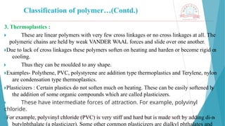 Classification of polymer…(Contd.)
3. Thermoplastics :
🞂 ​ These are linear polymers with very few cross linkages or no cross linkages at all. The
polymeric chains are held by weak VANDER WAAL forces and slide over one another.
🞂​
Due to lack of cross linkages these polymers soften on heating and harden or become rigid o
n
cooling.
🞂 ​ Thus they can be moulded to any shape.
🞂​
Examples- Polythene, PVC, polystyrene are addition type thermoplastics and Terylene, nylon
are condensation type thermoplastics.
🞂​
Plasticizers : Certain plastics do not soften much on heating. These can be easily softened b
y
the addition of some organic compounds which are called plasticizers.
🞂 ​ These have intermediate forces of attraction. For example, polyvinyl
chloride.
🞂​
For example, polyvinyl chloride (PVC) is very stiff and hard but is made soft by adding di-n
-
butylphthalate (a plasticizer). Some other common plasticizers are dialkyl phthalates and
 