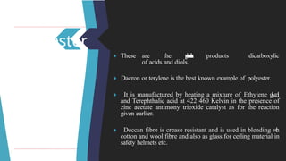 Polyester
dicarboxylic
🞂 ​
These are the p
o
l
y
c
o
n
d
e
n
s
a
t
i
o
n products
of acids and diols.
🞂 ​Dacron or terylene is the best known example of polyester.
🞂 ​ It is manufactured by heating a mixture of Ethylene g
l
y
c
o
l
and Terephthalic acid at 422 460 Kelvin in the presence of
zinc acetate antimony trioxide catalyst as for the reaction
given earlier.
🞂 ​ Deccan fibre is crease resistant and is used in blending w
i
t
h
cotton and wool fibre and also as glass for ceiling material in
safety helmets etc.
 