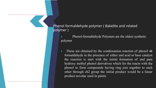 Phenol formaldehyde polymer ( Bakelite and related
polymer )
🞂 ​ Phenol-formaldehyde Polymers are the oldest synthetic
polymer
🞂 ​ These are obtained by the condensation reaction of phenol w
i
t
h
formaldehyde in the presence of either and acid or base catalyst
the reaction is start with the initial formation of and para
hydroxy methyl phenol derivatives which for the reacts with the
phenol to form compounds having ring join together to each
other through ch2 group the initial product would be a linear
product novolac used in paints.
 
