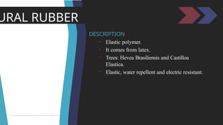 URAL RUBBER
DESCRIPTION
• Elastic polymer.
• It comes from latex.
• Trees: Hevea Brasiliensis and Castilloa
Elastica.
• Elastic, water repellent and electric resistant.
 