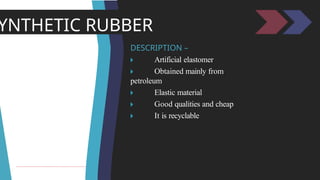 YNTHETIC RUBBER
DESCRIPTION –
🞂 ​ Artificial elastomer
🞂 ​ Obtained mainly from
petroleum
🞂 ​ Elastic material
🞂 ​ Good qualities and cheap
🞂 ​ It is recyclable
 