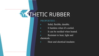 SYNTHETIC RUBBER
PROPERTIES –
🞂 ​ Solid, flexible, durable.
🞂 ​ It hardens when it's cooled.
🞂 ​ It can be molded when heated.
🞂 ​ Resistant to heat, light and
chemicals.
🞂 ​ Heat and electrical insulator.
 