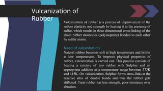 Vulcanization of
Rubber Vulcanization of rubber is a process of improvement of the
rubber elasticity and strength by heating it in the presence of
sulfur, which results in three-dimensional cross-linking of the
chain rubber molecules (polyisoprene) bonded to each other
by sulfur atoms.
Need of vulcanization
Natural rubber becomes soft at high temperature and brittle
at low temperatures. To improve physical properties of
rubber, vulcanization is carried out. This process consists of
heating a mixture of raw rubber with Sulphur and an
appropriate additive at a temperature range between 373K
and 415K. On vulcanization, Sulphur forms cross-links at the
reactive sites of double bonds and thus the rubber gets
stiffened. Tural rubber has less strength, poor resistance over
abrasion.
 