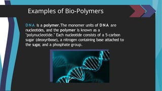 Examples of Bio-Polymers
D N A is a polymer.The monomer units of D NA are
nucleotides, and the polymer is known as a
"polynucleotide." Each nucleotide consists of a 5-carbon
sugar (deoxyribose), a nitrogen containing base attached to
the sugar
, and a phosphate group.
 