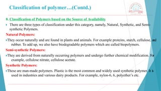 Classification of polymer…(Contd.)
8. Classification of Polymers based on the Source of Availability
🞂 ​There are three types of classification under this category, namely, Natural, Synthetic, and Semi-
synthetic Polymers.
Natural Polymers:
🞂​
They occur naturally and are found in plants and animals. For example proteins, starch, cellulose, and
rubber. To add up, we also have biodegradable polymers which are called biopolymers.
Semi-synthetic Polymers:
🞂​
They are derived from naturally occurring polymers and undergo further chemical modification. For
example, cellulose nitrate, cellulose acetate.
Synthetic Polymers:
🞂​
These are man-made polymers. Plastic is the most common and widely used synthetic polymer. It is
used in industries and various dairy products. For example, nylon-6, 6, polyether’s etc.
 