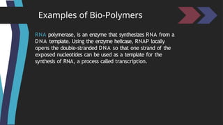 Examples of Bio-Polymers
RNA polymerase, is an enzyme that synthesizes RNA from a
DNA template. Using the enzyme helicase, RNAP locally
opens the double-stranded DNA so that one strand of the
exposed nucleotides can be used as a template for the
synthesis of RNA, a process called transcription.
 
