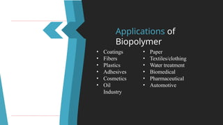 Applications of
Biopolymer
• Coatings
• Fibers
• Plastics
• Adhesives
• Cosmetics
• Oil
Industry
• Paper
• Textiles/clothing
• Water treatment
• Biomedical
• Pharmaceutical
• Automotive
 
