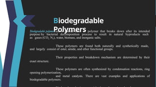Biodegradable
Polymers
are a special class of polymer that breaks down after its intended
purpose by bacterial decomposition process to result in natural byproducts such
as gases (CO2, N2), water, biomass, and inorganic salts.
These polymers are found both naturally and synthetically made,
and largely consist of ester, amide, and ether functional groups.
Their properties and breakdown mechanism are determined by their
exact structure.
These polymers are often synthesized by condensation reactions, ring
opening polymerization,
and metal catalysts. There are vast examples and applications of
biodegradable polymers.
 