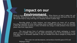 Impact on our
Environment
Plastic is harmful because it is 'Non-Biodegradable'. When thrown on land it makes the soil
less fertile. When thrown in water it chokes our ponds, rivers and oceans and harms the sea life.
We can also help by using cloth bags for shopping instead of plastic bags.
Recycling plastic is tricky business, and many plastics are better off as garbage.
Recycling is generally far better than sending waste to landfills and relying on new raw materials
to drive the consumer economy. It takes two-thirds less energy to make products from recycled
plastic than from virgin plastic.
The most obvious form of pollution associated with plastic packaging is wasted
plastic sent to landfills. Plastics are very stable and therefore stay in the environment a long
time after they are discarded, especially if they are shielded from direct sunlight by being buried
in landfills.
This waste rots and decomposes, and produces harmful gases (CO2 and
Methane) which
 