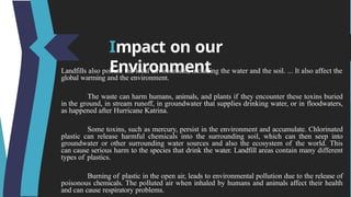 Impact on our
Environment
Landfills also pollute the local environment, including the water and the soil. ... It also affect the
global warming and the environment.
The waste can harm humans, animals, and plants if they encounter these toxins buried
in the ground, in stream runoff, in groundwater that supplies drinking water, or in floodwaters,
as happened after Hurricane Katrina.
Some toxins, such as mercury, persist in the environment and accumulate. Chlorinated
plastic can release harmful chemicals into the surrounding soil, which can then seep into
groundwater or other surrounding water sources and also the ecosystem of the world. This
can cause serious harm to the species that drink the water. Landfill areas contain many different
types of plastics.
Burning of plastic in the open air, leads to environmental pollution due to the release of
poisonous chemicals. The polluted air when inhaled by humans and animals affect their health
and can cause respiratory problems.
 