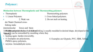 Polymer:
Distinction between Thermoplastic and Thermosetting polymers
Thermosetting polymers
1. Cross-linked polymers.
2. Do not melt on heating.
🞂 ​Themoplastic
🞂 ​1. Linear Polymers.
🞂 ​ 2. Weak van
der Waals Chemical cross-
linking make
intermolecular forces and them
infusible materials thus soften/melt on
heating.
3. Molten polymer can be 3. Cross-linking is usually moulded in desired shape. developed at the
4. Examples are Glyptals, PVC, SBR, Teflon,
time of It can be remoulded by moulding where they
🞂 ​heating again. harden irreversibly.
🞂 ​4. Examples are polystyrene,
PMMA epoxy polymers,
🞂 ​terylene. formaldehyde resins.
 
