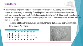 Polythene:
🞂​
A polymer is a large molecule or a macromolecule formed by joining many repeated
subuniAts. They may be naturally found in plants and animals (known as the natural
polymer) or may be man-made (called the synthetic polymer). Different polymers have a
number of unique physical and chemical properties due to which they have become part and
parcel of our life.
🞂 ​ This is a addition type polymers like polyethylene, Teflon, and polyacrylonitrile.
🞂 ​ Structure of Polythene
 