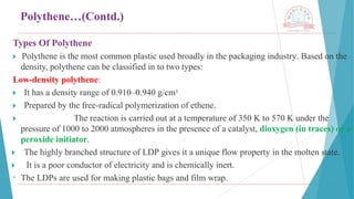 Polythene…(Contd.)
Types Of Polythene
🞂 ​
Polythene is the most common plastic used broadly in the packaging industry. Based on the
density, polythene can be classified in to two types:
Low-density polythene:
🞂 ​It has a density range of 0.910–0.940 g/cm3
🞂 ​Prepared by the free-radical polymerization of ethene.
🞂 ​ The reaction is carried out at a temperature of 350 K to 570 K under the
pressure of 1000 to 2000 atmospheres in the presence of a catalyst, dioxygen (in traces) or a
peroxide initiator.
🞂 ​ The highly branched structure of LDP gives it a unique flow property in the molten state.
🞂 ​ It is a poor conductor of electricity and is chemically inert.
• The LDPs are used for making plastic bags and film wrap.
 