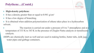 Polythene…(Contd.)
🞂 ​
High-density polythene:
🞂 ​
It has a density greater than or equal to 0.941 g/cm3
🞂 ​
It has a low degree of branching.
🞂 ​
It is obtained when addition polymerization of ethene takes place in a hydrocarbon
solvent.
🞂 ​ The reaction is carried out under a pressure of 6 to 7 atmospheres and at a
temperature of 333 K to 343 K in the presence of Ziegler-Natta catalysts or metallocene
catalysts.
🞂​
HDPs are chemically inert as well and are used in making bottles, butter tubs, milk jugs,
water pipes and garbage containers.
 