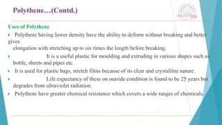 Polythene…(Contd.)
Uses of Polythene
🞂 ​Polythene having lower density have the ability to deform without breaking and better
gives
elongation with stretching up to six times the length before breaking.
🞂 ​ It is a useful plastic for moulding and extruding in various shapes such as
bottle, sheets and pipes etc.
🞂 ​It is used for plastic bags, stretch films because of its clear and crystalline nature.
🞂 ​ Life expectancy of these on outside condition is found to be 25 years but
degrades from ultraviolet radiation.
🞂 ​Polythene have greater chemical resistance which covers a wide ranges of chemicals.
 