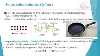 Polytetrafluoroethylene (Teflon) :
🞂 ​
T
e
f
l
o
n (PTFE) is manufactured by free-radical polymerization of tetrafluoroethylene or
1,1,1,1-tetrafluoroethene (TFE).
🞂​
Teflon is hydrophobic and is inert in nature. It is well-known due to use in making a non-
stick coating for cookware and also as a lubricant in machinery to reduce friction.
🞂​
Preparation/Synthesis: I Method-Teflon is produced by a free radical mechanism. The net
reaction for the production of Teflon is given below:
🞂 ​Catalyst used is per sulphate at high pressures. The reaction is given as:
n F2C=CF2 → −(F2C−CF2)n−
 