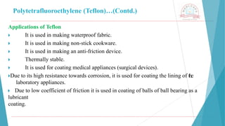 Polytetrafluoroethylene (Teflon)…(Contd.)
Applications of Teflon
🞂 ​ It is used in making waterproof fabric.
🞂 ​ It is used in making non-stick cookware.
🞂 ​ It is used in making an anti-friction device.
🞂 ​ Thermally stable.
🞂 ​ It is used for coating medical appliances (surgical devices).
🞂​
Due to its high resistance towards corrosion, it is used for coating the lining of the
laboratory appliances.
🞂 ​Due to low coefficient of friction it is used in coating of balls of ball bearing as a
lubricant
coating.
 