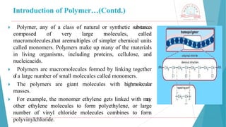 Introduction of Polymer…(Contd.)
🞂 ​ Polymer, any of a class of natural or synthetic substances
composed of very large molecules, called
macromolecules,that aremultiples of simpler chemical units
called monomers. Polymers make up many of the materials
in living organisms, including proteins, cellulose, and
nucleicacids.
🞂 ​ Polymers are macromolecules formed by linking together
o
f a large number of small molecules called monomers.
🞂 ​ The polymers are giant molecules with highmolecular
masses.
🞂 ​ For example, the monomer ethylene gets linked with m
a
n
y
other ethylene molecules to form polyethylene, or large
number of vinyl chloride molecules combines to form
polyvinylchloride.
 