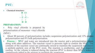 🞂 ​ Chemical structure:
H Cl
| |
– C – C –
| |
H H
PREPARATION:
🞂 ​ Poly vinyl chloride is prepared by
polymerisation of monomer -vinyl chloride
(MVC)
🞂 ​ About 80 percent of polymerisation includes suspension polymerization and 12% emulsion
polymerisation and 8% bulk polymerisation.
🞂 ​ Process : MVC and water are introduced into the reactor and a polymerization initiator,
along with other additives. The reaction vessel is pressure tight to contain the MVC. The
contents of the reaction vessel are continually mixed to maintain the suspension and ensure
a uniform particle size of the PVC resin. The reaction is exothermic, and thus requires
cooling. As the volume is reduced during the reaction (PVC is denser than MVC), water is
PVC:
 