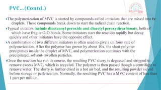 🞂​
The polymerization of MVC is started by compounds called initiators that are mixed into the
droplets. These compounds break down to start the radical chain reaction.
🞂​
Typical initators include dioctanoyl peroxide and diacetyl peroxydicarbonate, both of
which have fragile O-O bonds. Some initiators start the reaction rapidly but decay
quickly and other initiators have the opposite effect.
🞂​
A combination of two different initiators is often used to give a uniform rate of
polymerization. After the polymer has grown by about 10x, the short polymer
precipitates inside the droplet of MVC, and polymerization continues with the
precipitated, solvent- swollen particles.
🞂​
Once the reaction has run its course, the resulting PVC slurry is degassed and stripped to
remove excess MVC, which is recycled. The polymer is then passed though a centrifuge to
remove water. The slurry is further dried in a hot air bed, and the resulting powder sieved
before storage or pelletization. Normally, the resulting PVC has a MVC content of less than
1 part per million.
PVC…(Contd.)
 