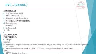 PROPERTIES
🞂 ​1. White, brittle solid
🞂 ​2.Insoluble in alcohol
🞂 ​3.Soluble in tetrahydrofuran
🞂 ​PHYSICAL PROPERTIES:
🞂​
1.Thermoplastic
polymer
🞂 ​ 2.Rigid and
flexible
🞂 ​
MECHANICAL
PROPERTIES:
🞂 ​1.High
hardness
🞂​
2.Mechanical properties enhance with the molecular weight increasing, but decrease with the temperature
increasing.
🞂 ​3.Elastic modulus can reach to 1500-3,000 MPa., Elongation at break is up to 200% -
450%.
🞂 ​4.PVC friction is ordinary
PVC…(Contd.)
 
